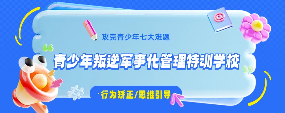 广西南宁一览值得推荐的十大军事化叛逆封闭管教学校排行榜